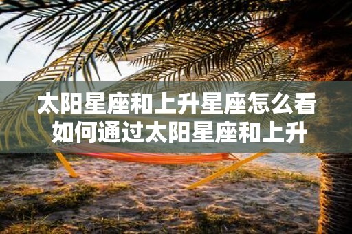 太阳星座和上升星座怎么看 如何通过太阳星座和上升星座确定个人性格特点