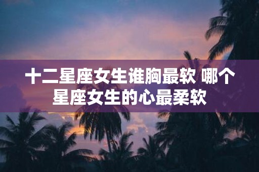 十二星座女生谁胸最软 哪个星座女生的心最柔软