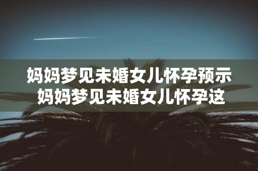 妈妈梦见未婚女儿怀孕预示 妈妈梦见未婚女儿怀孕这是什么意味着