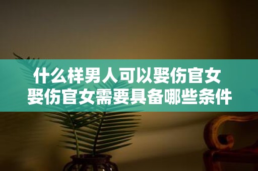 什么样男人可以娶伤官女 娶伤官女需要具备哪些条件的男人才能胜任