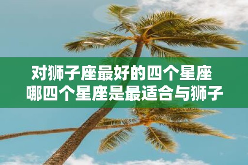 对狮子座最好的四个星座 哪四个星座是最适合与狮子座人交往的