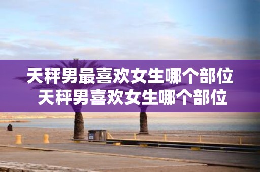 天秤男最喜欢女生哪个部位 天秤男喜欢女生哪个部位最多