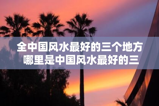 全中国风水最好的三个地方 哪里是中国风水最好的三个地方