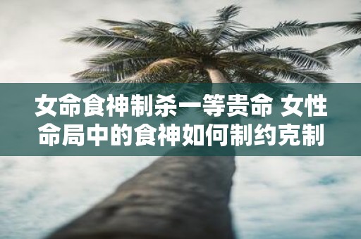 女命食神制杀一等贵命 女性命局中的食神如何制约克制杀神该策略是否适用于一等贵命