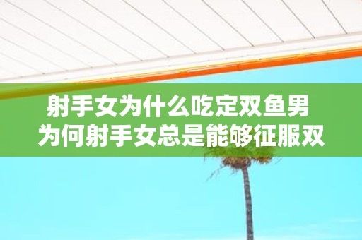 射手女为什么吃定双鱼男 为何射手女总是能够征服双鱼男呢