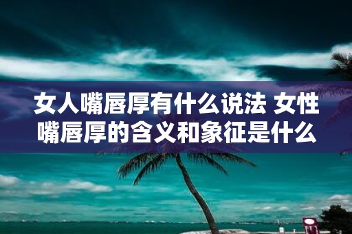 女人嘴唇厚有什么说法 女性嘴唇厚的含义和象征是什么