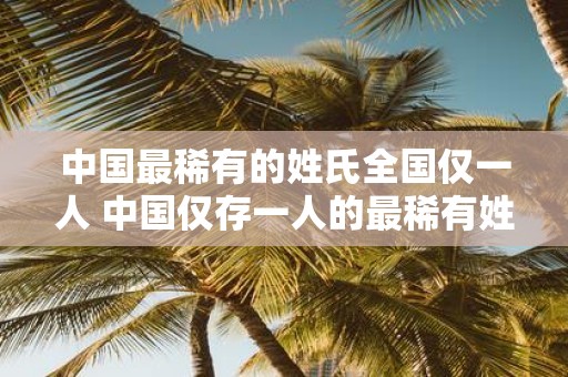 中国最稀有的姓氏全国仅一人 中国仅存一人的最稀有姓氏是什么