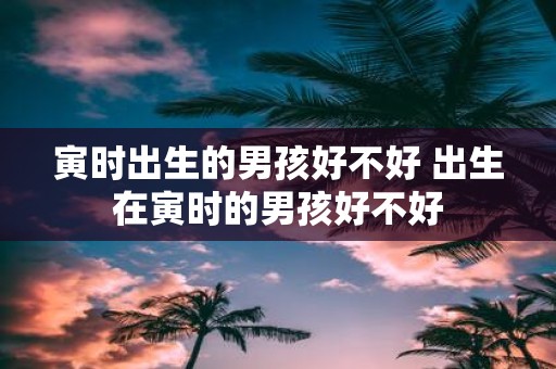 寅时出生的男孩好不好 出生在寅时的男孩好不好