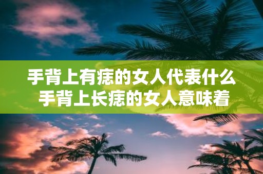 手背上有痣的女人代表什么 手背上长痣的女人意味着什么