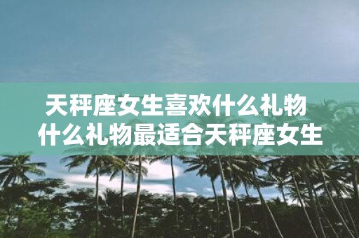 天秤座女生喜欢什么礼物 什么礼物最适合天秤座女生