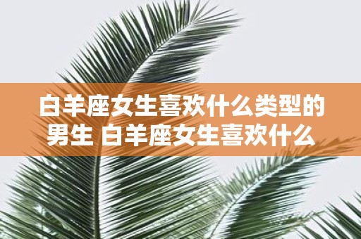 白羊座女生喜欢什么类型的男生 白羊座女生喜欢什么样的男生