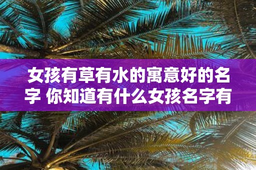 女孩有草有水的寓意好的名字 你知道有什么女孩名字有草有水的美好寓意吗