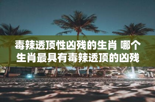 毒辣透顶性凶残的生肖 哪个生肖最具有毒辣透顶的凶残性