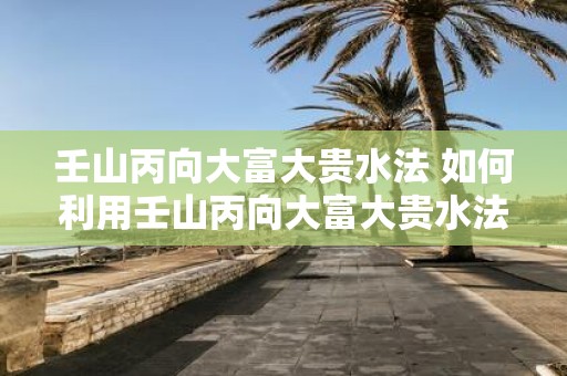 壬山丙向大富大贵水法 如何利用壬山丙向大富大贵水法开启财运之路