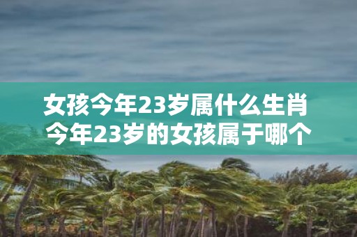 女孩今年23岁属什么生肖 今年23岁的女孩属于哪个生肖