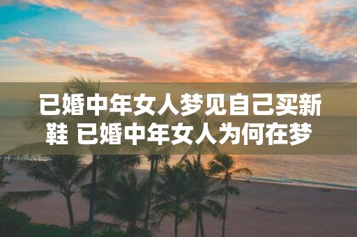 已婚中年女人梦见自己买新鞋 已婚中年女人为何在梦中买新鞋