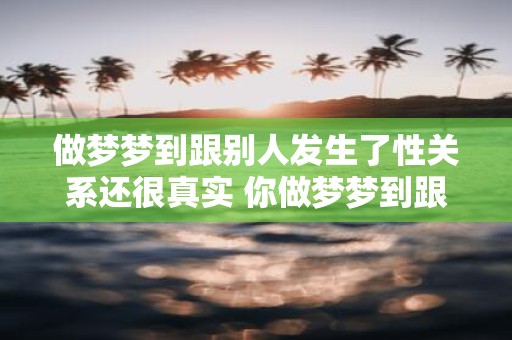 做梦梦到跟别人发生了性关系还很真实 你做梦梦到跟别人发生了性关系感觉非常真实这是正常现象吗