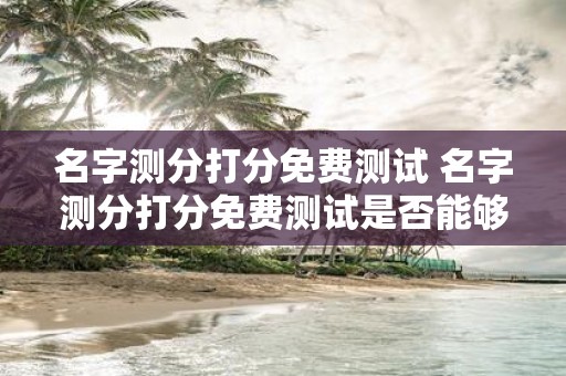 名字测分打分免费测试 名字测分打分免费测试是否能够帮我分析我的名字并为我提供分数评分