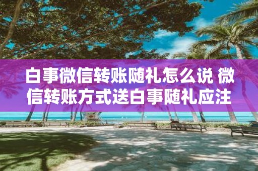 白事微信转账随礼怎么说 微信转账方式送白事随礼应注意什么