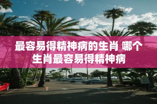 最容易得精神病的生肖 哪个生肖最容易得精神病