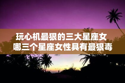 玩心机最狠的三大星座女 哪三个星座女性具有最狠毒的玩心机