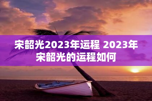 宋韶光2025年运程 2025年宋韶光的运程如何