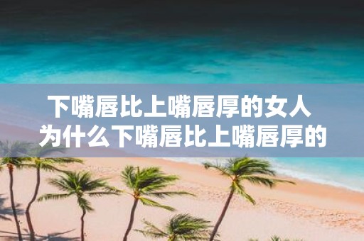 下嘴唇比上嘴唇厚的女人 为什么下嘴唇比上嘴唇厚的女人更具魅力