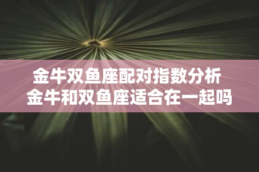 金牛双鱼座配对指数分析 金牛和双鱼座适合在一起吗配对指数能说明他们的关系吗