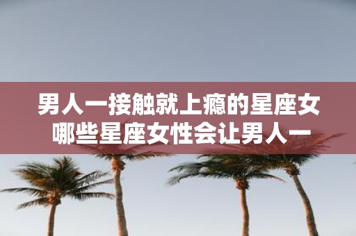 男人一接触就上瘾的星座女 哪些星座女性会让男人一接触就上瘾