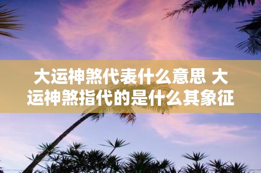 大运神煞代表什么意思 大运神煞指代的是什么其象征意义是什么