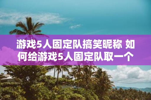 游戏5人固定队搞笑昵称 如何给游戏5人固定队取一个搞笑昵称