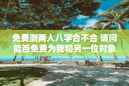 免费测两人八字合不合 请问能否免费为我和另一位对象测算八字的合不合
