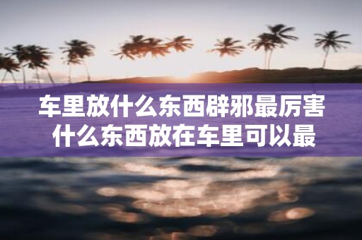 车里放什么东西辟邪最厉害 什么东西放在车里可以最有效地辟邪