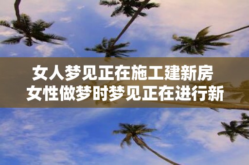 女人梦见正在施工建新房 女性做梦时梦见正在进行新房施工这代表了什么含义