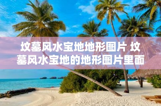 坟墓风水宝地地形图片 坟墓风水宝地的地形图片里面有哪些要点需要注意