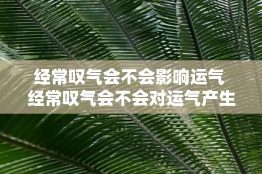 经常叹气会不会影响运气 经常叹气会不会对运气产生负面影响