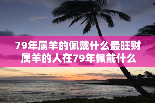 79年属羊的佩戴什么最旺财 属羊的人在79年佩戴什么物品可以招财旺运