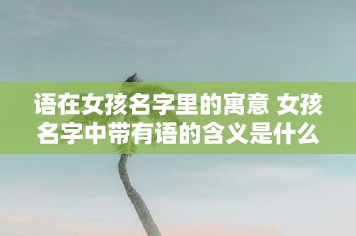 语在女孩名字里的寓意 女孩名字中带有语的含义是什么