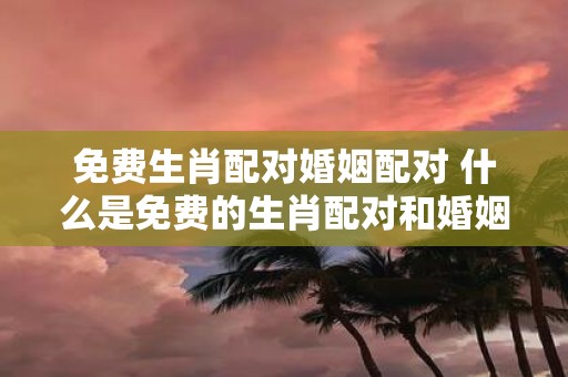 免费生肖配对婚姻配对 什么是免费的生肖配对和婚姻配对服务