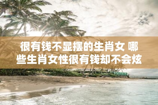 很有钱不显摆的生肖女 哪些生肖女性很有钱却不会炫耀呢