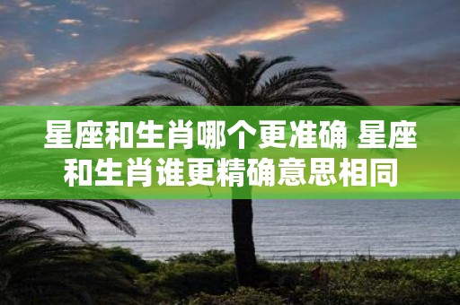 星座和生肖哪个更准确 星座和生肖谁更精确意思相同