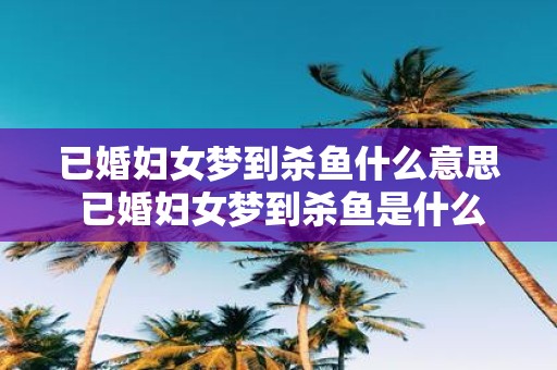 已婚妇女梦到杀鱼什么意思 已婚妇女梦到杀鱼是什么含义