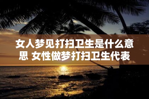 女人梦见打扫卫生是什么意思 女性做梦打扫卫生代表什么含义