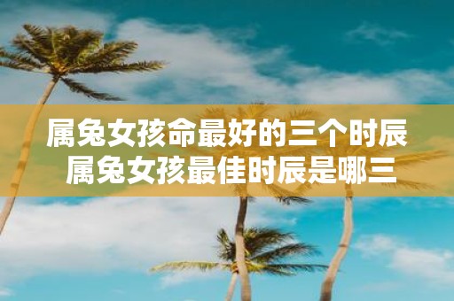 属兔女孩命最好的三个时辰 属兔女孩最佳时辰是哪三个