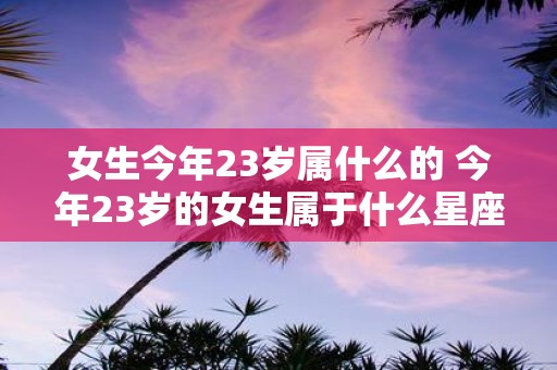 女生今年23岁属什么的 今年23岁的女生属于什么星座