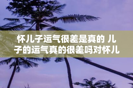 怀儿子运气很差是真的 儿子的运气真的很差吗对怀儿子运气很差说法的质疑