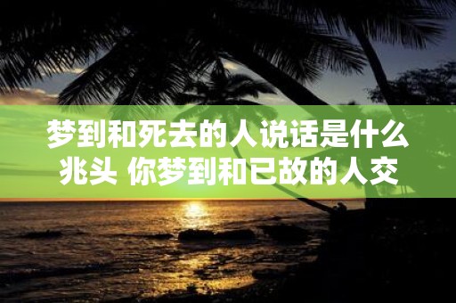 梦到和死去的人说话是什么兆头 你梦到和已故的人交谈是意味着什么