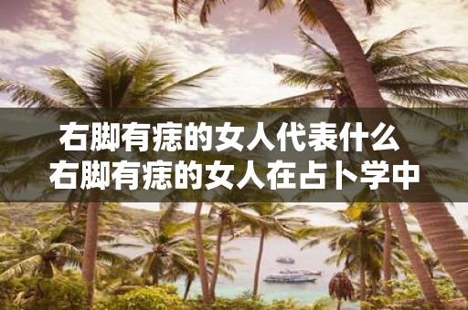 右脚有痣的女人代表什么 右脚有痣的女人在占卜学中有何象征意义