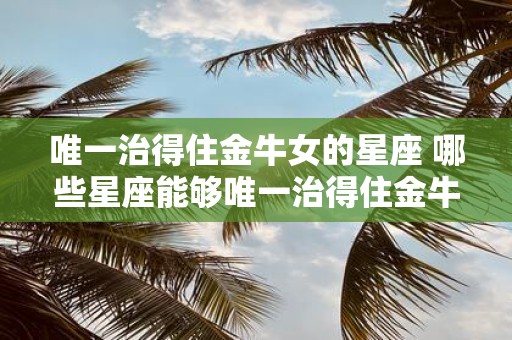 唯一治得住金牛女的星座 哪些星座能够唯一治得住金牛女