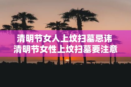 清明节女人上坟扫墓忌讳 清明节女性上坟扫墓要注意哪些忌讳